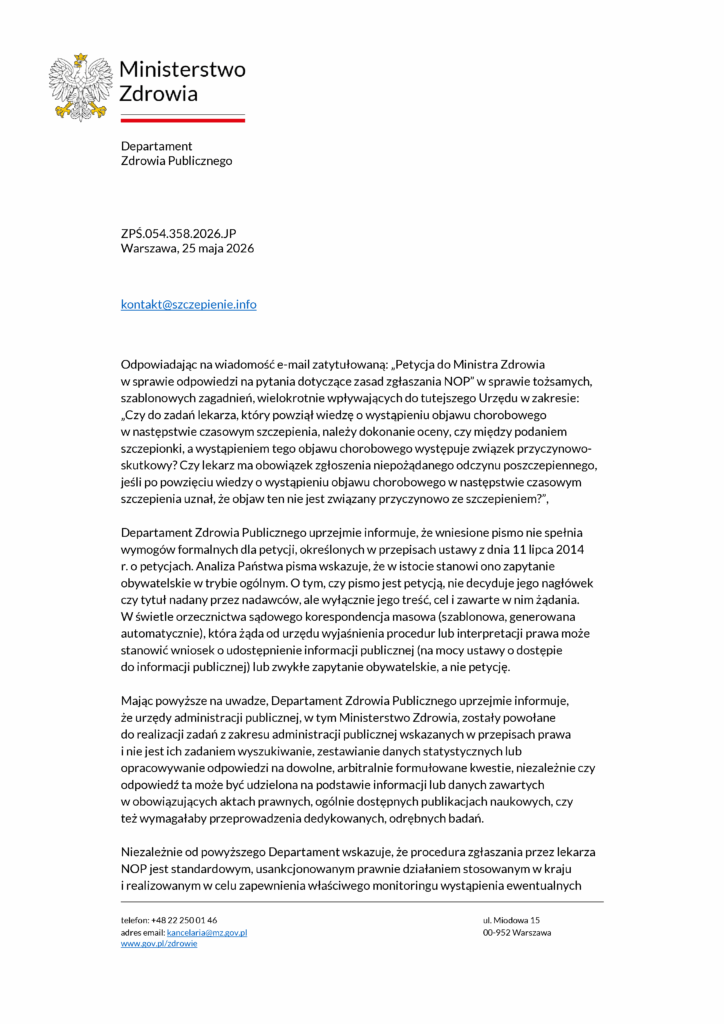 Ministerstwo
Zdrowia
Departament
Zdrowia Publicznego
ZPŚ.054.358.2026.JP
Warszawa, 25 maja 2026
Odpowiadając na wiadomość e-mail zatytułowaną: „Petycja do Ministra Zdrowia w sprawie odpowiedzi na pytania dotyczące zasad zgłaszania NOP” w sprawie tożsamych, szablonowych zagadnień, wielokrotnie wpływających do tutejszego Urzędu w zakresie: „Czy do zadań lekarza, który powziął wiedzę o wystąpieniu objawu chorobowego w następstwie czasowym szczepienia, należy dokonanie oceny, czy między podaniem szczepionki, a wystąpieniem tego objawu chorobowego występuje związek przyczynowo-skutkowy? Czy lekarz ma obowiązek zgłoszenia niepożądanego odczynu poszczepiennego, jeśli po powzięciu wiedzy o wystąpieniu objawu chorobowego w następstwie czasowym szczepienia uznał, że objaw ten nie jest związany przyczynowo ze szczepieniem?”,
Departament Zdrowia Publicznego uprzejmie informuje, że wniesione pismo nie spełnia wymogów formalnych dla petycji, określonych w przepisach ustawy z dnia 11 lipca 2014 r. o petycjach. Analiza Państwa pisma wskazuje, że w istocie stanowi ono zapytanie obywatelskie w trybie ogólnym. O tym, czy pismo jest petycją, nie decyduje jego nagłówek czy tytuł nadany przez nadawców, ale wyłącznie jego treść, cel i zawarte w nim żądania. W świetle orzecznictwa sądowego korespondencja masowa (szablonowa, generowana automatycznie), która żąda od urzędu wyjaśnienia procedur lub interpretacji prawa może stanowić wniosek o udostępnienie informacji publicznej (na mocy ustawy o dostępie do informacji publicznej) lub zwykłe zapytanie obywatelskie, a nie petycję.
Mając powyższe na uwadze, Departament Zdrowia Publicznego uprzejmie informuje, że urzędy administracji publicznej, w tym Ministerstwo Zdrowia, zostały powołane do realizacji zadań z zakresu administracji publicznej wskazanych w przepisach prawa i nie jest ich zadaniem wyszukiwanie, zestawianie danych statystycznych lub opracowywanie odpowiedzi na dowolne, arbitralnie formułowane kwestie, niezależnie czy odpowiedź ta może być udzielona na podstawie informacji lub danych zawartych w obowiązujących aktach prawnych, ogólnie dostępnych publikacjach naukowych, czy też wymagałaby przeprowadzenia dedykowanych, odrębnych badań.
Niezależnie od powyższego Departament wskazuje, że procedura zgłaszania przez lekarza NOP jest standardowym, usankcjonowanym prawnie działaniem stosowanym w kraju i realizowanym w celu zapewnienia właściwego monitoringu wystąpienia ewentualnych